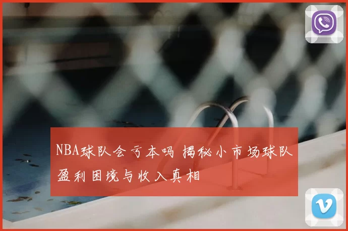 NBA球队会亏本吗 揭秘小市场球队盈利困境与收入真相