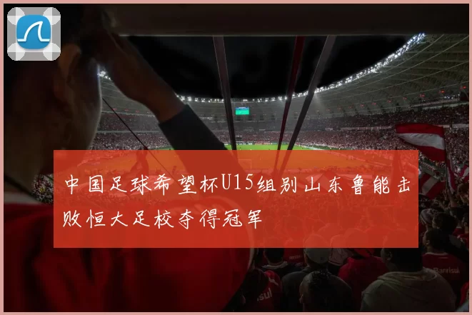 中国足球希望杯U15组别山东鲁能击败恒大足校夺得冠军
