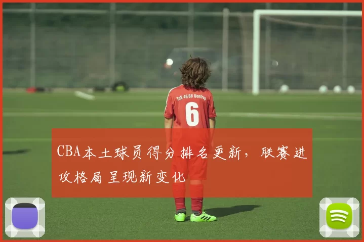 CBA本土球员得分排名更新，联赛进攻格局呈现新变化