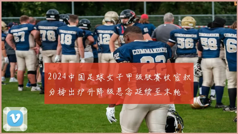 2024中国足球女子甲级联赛收官积分榜出炉升降级悬念延续至末轮