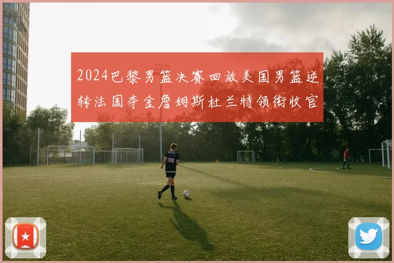 2024巴黎男篮决赛回放美国男篮逆转法国夺金詹姆斯杜兰特领衔收官