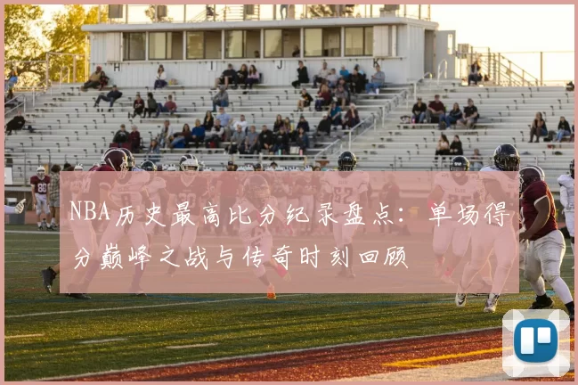 NBA历史最高比分纪录盘点：单场得分巅峰之战与传奇时刻回顾